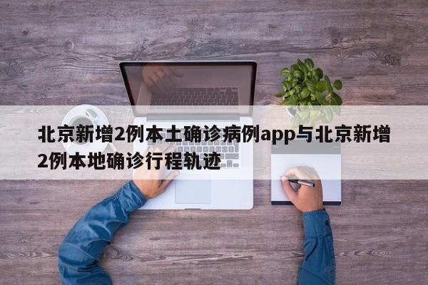 北京新增2例本土确诊病例app与北京新增2例本地确诊行程轨迹