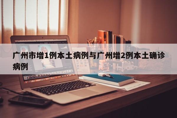 广州市增1例本土病例与广州增2例本土确诊病例