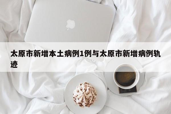 太原市新增本土病例1例与太原市新增病例轨迹