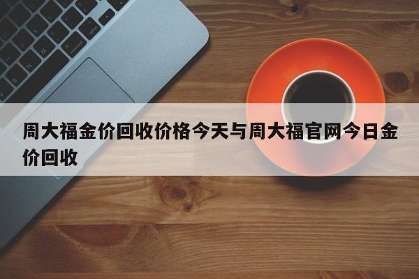 周大福金价回收价格今天与周大福官网今日金价回收
