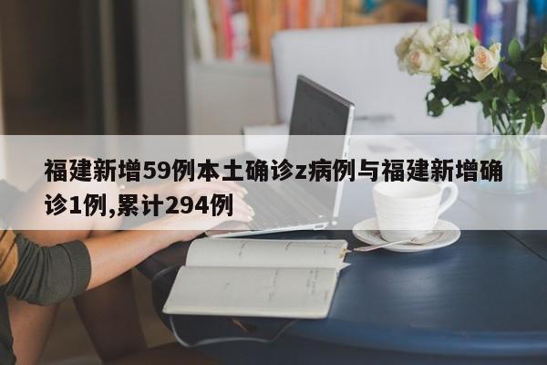福建新增59例本土确诊z病例与福建新增确诊1例,累计294例