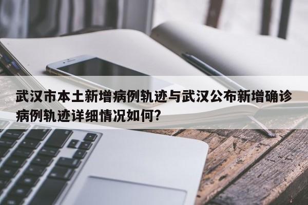 武汉市本土新增病例轨迹与武汉公布新增确诊病例轨迹详细情况如何?