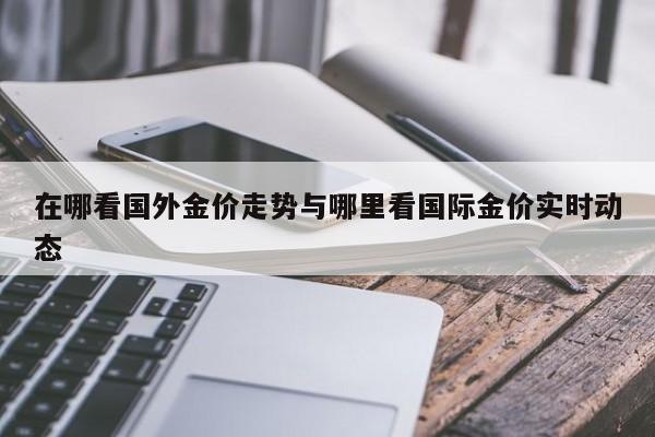在哪看国外金价走势与哪里看国际金价实时动态
