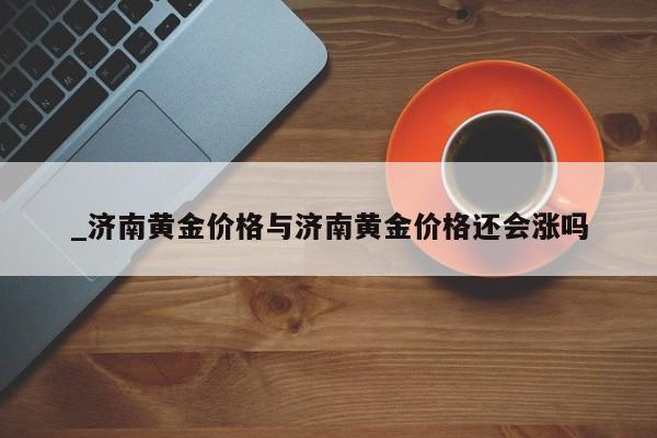 _济南黄金价格与济南黄金价格还会涨吗