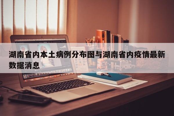 湖南省内本土病例分布图与湖南省内疫情最新数据消息