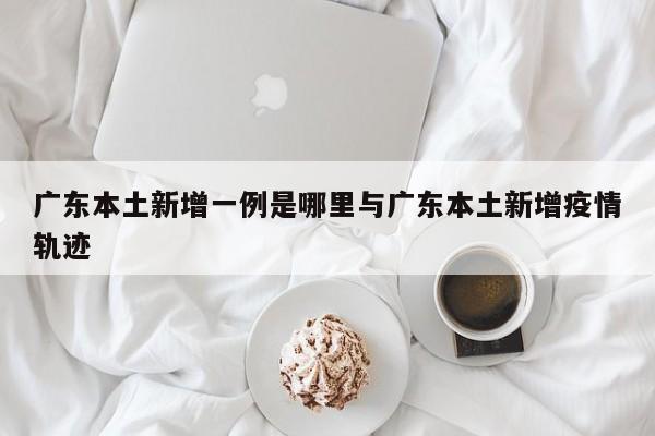 广东本土新增一例是哪里与广东本土新增疫情轨迹