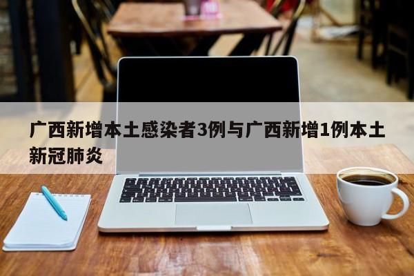 广西新增本土感染者3例与广西新增1例本土新冠肺炎