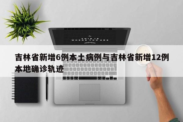 吉林省新增6例本土病例与吉林省新增12例本地确诊轨迹