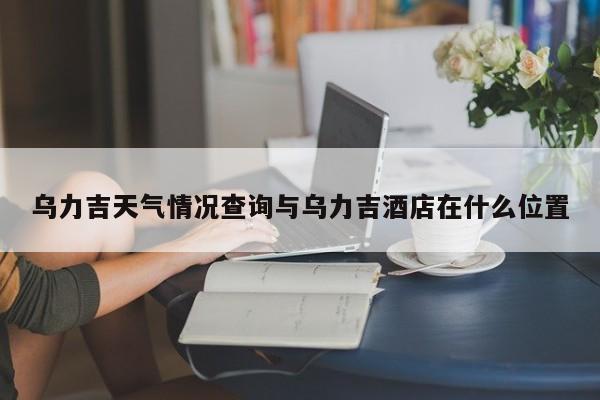 乌力吉天气情况查询与乌力吉酒店在什么位置