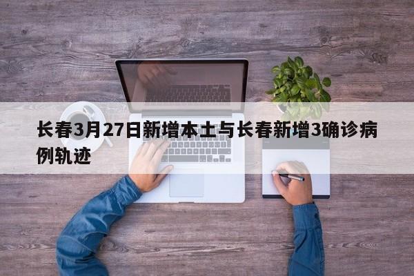 长春3月27日新增本土与长春新增3确诊病例轨迹