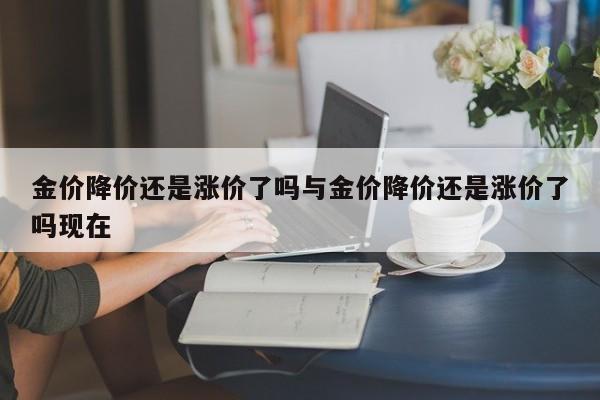 金价降价还是涨价了吗与金价降价还是涨价了吗现在