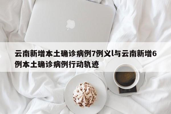 云南新增本土确诊病例7例义l与云南新增6例本土确诊病例行动轨迹