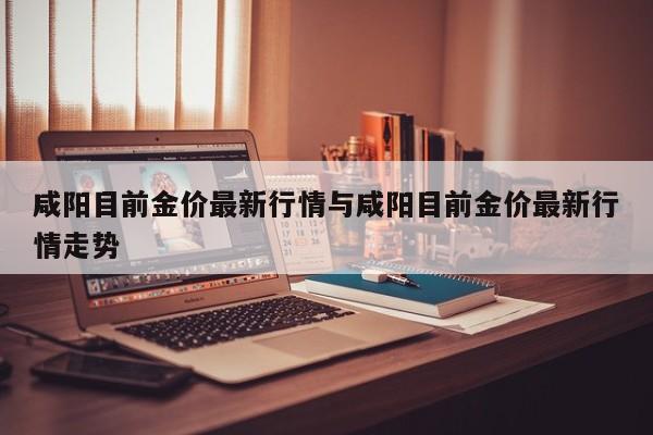 咸阳目前金价最新行情与咸阳目前金价最新行情走势