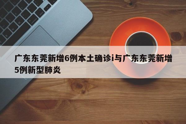 广东东莞新增6例本土确诊i与广东东莞新增5例新型肺炎