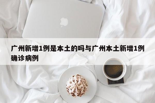 广州新增1例是本土的吗与广州本土新增1例确诊病例
