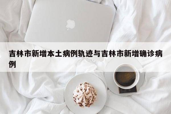吉林市新增本土病例轨迹与吉林市新增确诊病例