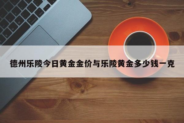 德州乐陵今日黄金金价与乐陵黄金多少钱一克