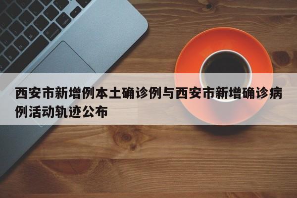 西安市新增例本土确诊例与西安市新增确诊病例活动轨迹公布