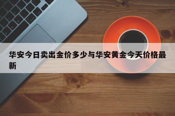 华安今日卖出金价多少与华安黄金今天价格最新