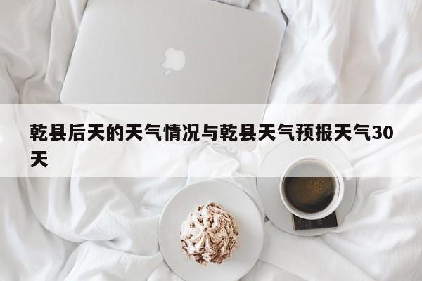 乾县后天的天气情况与乾县天气预报天气30天