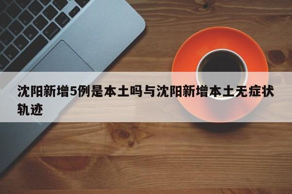 沈阳新增5例是本土吗与沈阳新增本土无症状轨迹