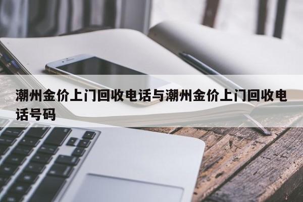 潮州金价上门回收电话与潮州金价上门回收电话号码