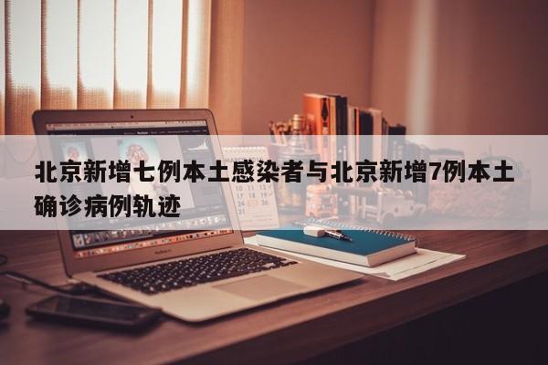 北京新增七例本土感染者与北京新增7例本土确诊病例轨迹