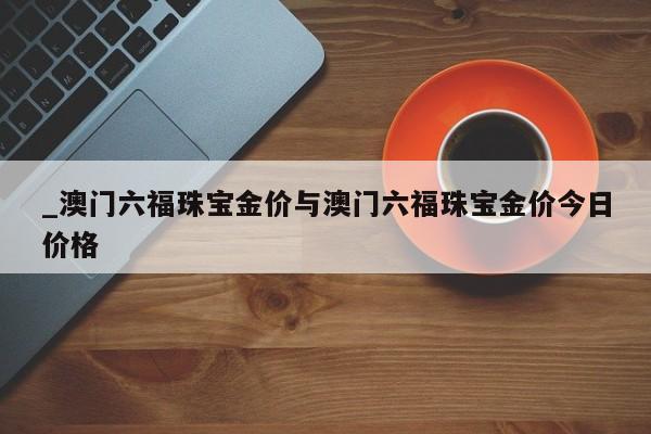 _澳门六福珠宝金价与澳门六福珠宝金价今日价格