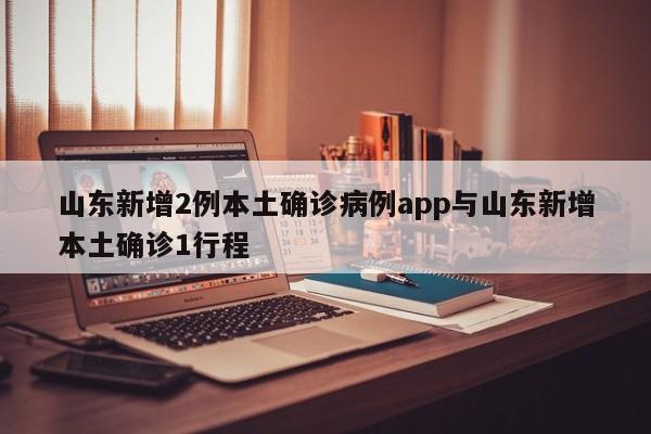 山东新增2例本土确诊病例app与山东新增本土确诊1行程