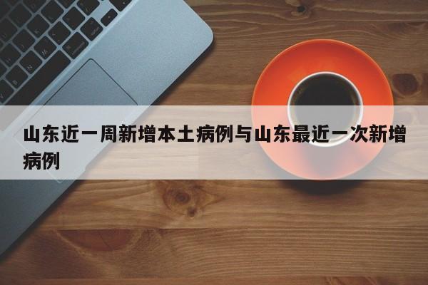 山东近一周新增本土病例与山东最近一次新增病例