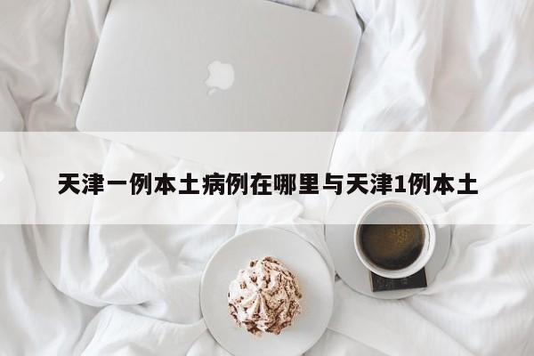 天津一例本土病例在哪里与天津1例本土