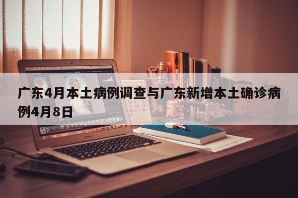 广东4月本土病例调查与广东新增本土确诊病例4月8日