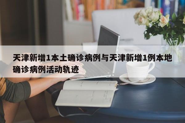 天津新增1本土确诊病例与天津新增1例本地确诊病例活动轨迹