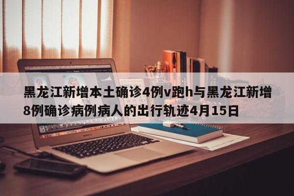 黑龙江新增本土确诊4例v跑h与黑龙江新增8例确诊病例病人的出行轨迹4月15日