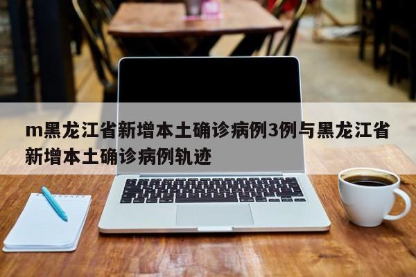 m黑龙江省新增本土确诊病例3例与黑龙江省新增本土确诊病例轨迹