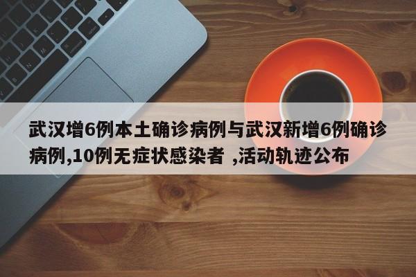 武汉增6例本土确诊病例与武汉新增6例确诊病例,10例无症状感染者 ,活动轨迹公布
