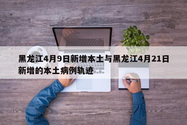 黑龙江4月9日新增本土与黑龙江4月21日新增的本土病例轨迹