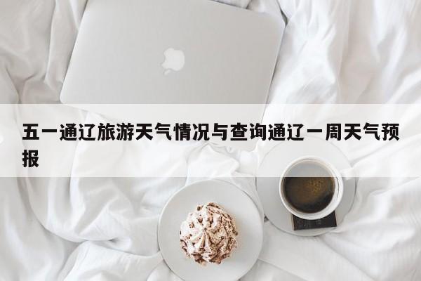 五一通辽旅游天气情况与查询通辽一周天气预报