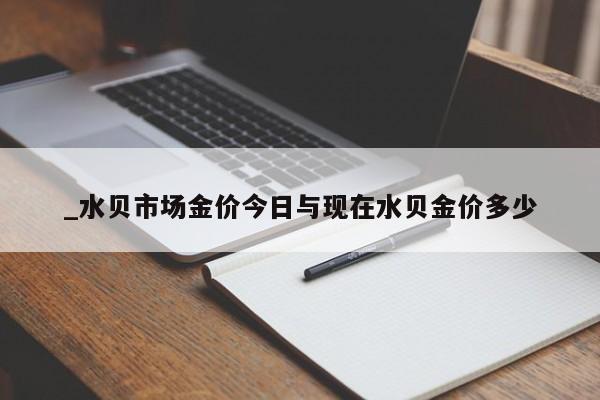 _水贝市场金价今日与现在水贝金价多少
