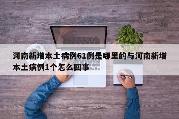 河南新增本土病例61例是哪里的与河南新增本土病例1个怎么回事