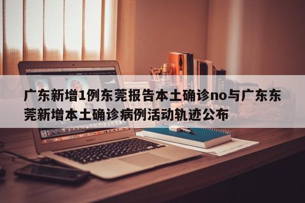 广东新增1例东莞报告本土确诊no与广东东莞新增本土确诊病例活动轨迹公布
