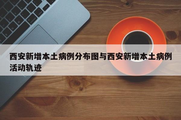 西安新增本土病例分布图与西安新增本土病例活动轨迹