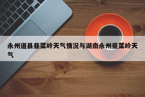 永州道县韭菜岭天气情况与湖南永州韭菜岭天气