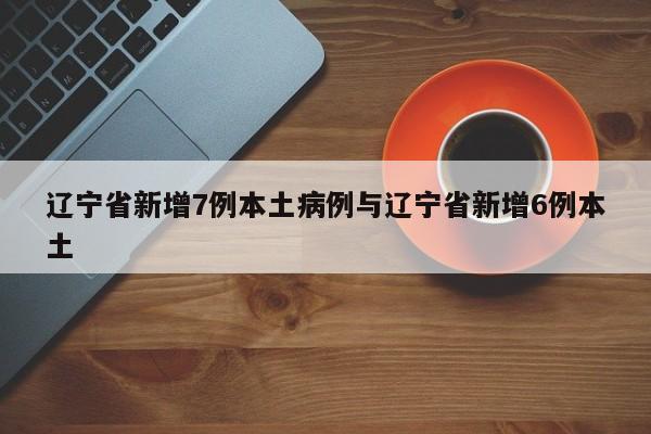 辽宁省新增7例本土病例与辽宁省新增6例本土
