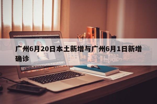 广州6月20日本土新增与广州6月1日新增确诊