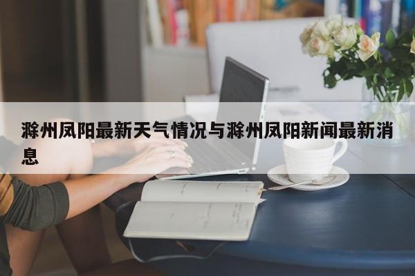 滁州凤阳最新天气情况与滁州凤阳新闻最新消息