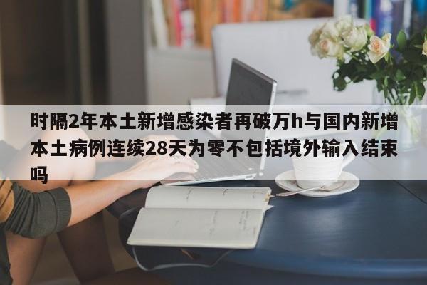 时隔2年本土新增感染者再破万h与国内新增本土病例连续28天为零不包括境外输入结束吗