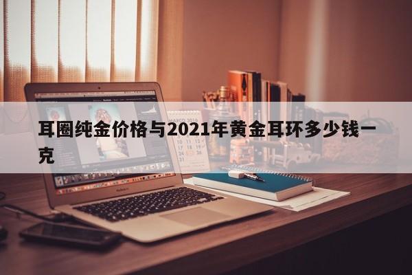 耳圈纯金价格与2021年黄金耳环多少钱一克