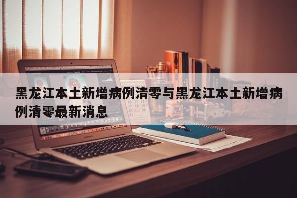 黑龙江本土新增病例清零与黑龙江本土新增病例清零最新消息