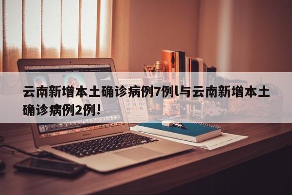 云南新增本土确诊病例7例l与云南新增本土确诊病例2例!
